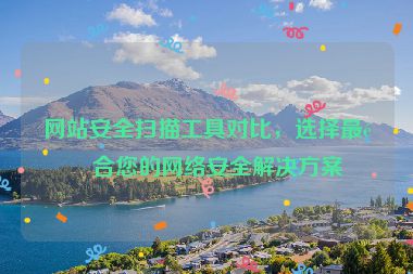 網(wǎng)站安全掃描工具對比，選擇最適合您的網(wǎng)絡(luò)安全解決方案