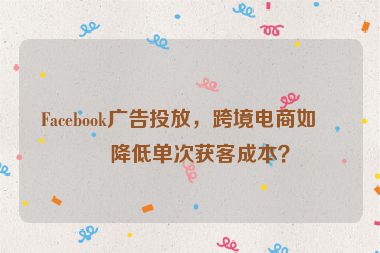 Facebook廣告投放，跨境電商如何降低單次獲客成本？