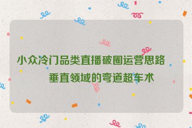 小眾冷門品類直播破圈運營思路，垂直領(lǐng)域的彎道超車術(shù)
