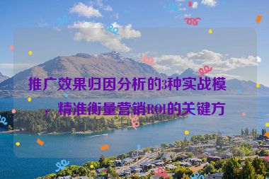推廣效果歸因分析的3種實戰(zhàn)模型，精準(zhǔn)衡量營銷ROI的關(guān)鍵方法