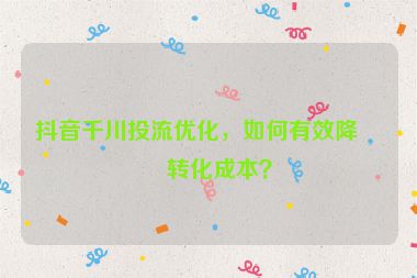 抖音千川投流優(yōu)化，如何有效降低轉(zhuǎn)化成本？