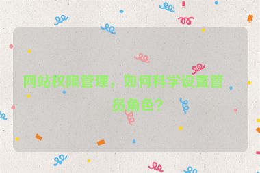 網(wǎng)站權(quán)限管理，如何科學(xué)設(shè)置管理員角色？