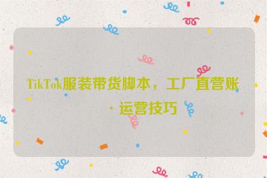 TikTok服裝帶貨腳本，工廠直營賬號運營技巧