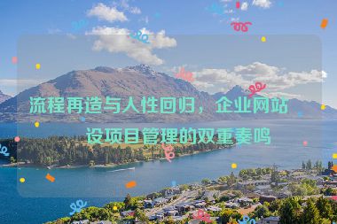 流程再造與人性回歸，企業(yè)網(wǎng)站建設(shè)項(xiàng)目管理的雙重奏鳴