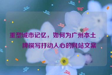 重塑城市記憶，如何為廣州本土品牌撰寫打動人心的網(wǎng)站文案