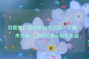 百度推廣落地頁(yè)制作工具，無(wú)需技術(shù)基礎(chǔ)，輕松打造高轉(zhuǎn)化頁(yè)面