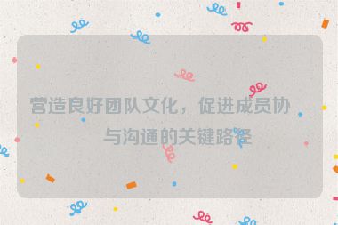 營造良好團(tuán)隊文化，促進(jìn)成員協(xié)作與溝通的關(guān)鍵路徑