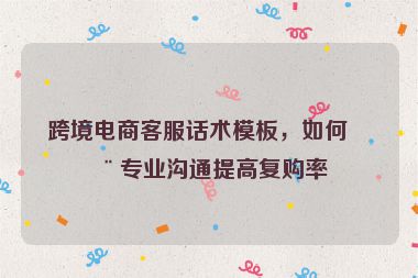 跨境電商客服話術(shù)模板，如何用專業(yè)溝通提高復(fù)購率