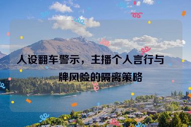 人設(shè)翻車警示，主播個(gè)人言行與品牌風(fēng)險(xiǎn)的隔離策略