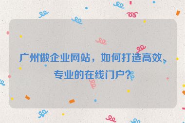 廣州做企業(yè)網(wǎng)站，如何打造高效、專業(yè)的在線門戶？