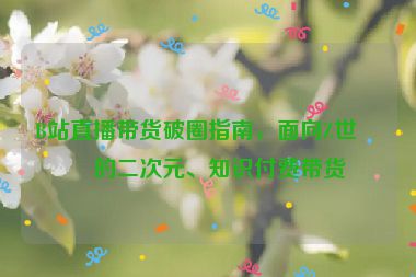 B站直播帶貨破圈指南，面向Z世代的二次元、知識付費帶貨