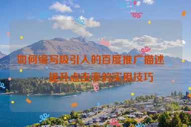 如何編寫吸引人的百度推廣描述？提升點(diǎn)擊率的實用技巧