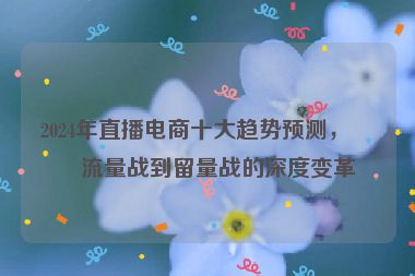 2024年直播電商十大趨勢預(yù)測，從流量戰(zhàn)到留量戰(zhàn)的深度變革