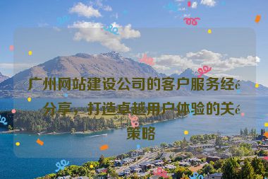 廣州網(wǎng)站建設(shè)公司的客戶服務(wù)經(jīng)驗(yàn)分享，打造卓越用戶體驗(yàn)的關(guān)鍵策略