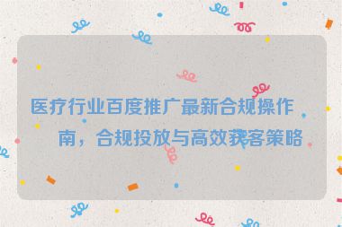 醫(yī)療行業(yè)百度推廣最新合規(guī)操作指南，合規(guī)投放與高效獲客策略