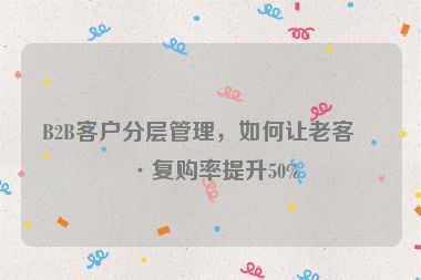 B2B客戶分層管理，如何讓老客戶復(fù)購率提升50%