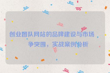 創(chuàng)業(yè)團(tuán)隊(duì)網(wǎng)站的品牌建設(shè)與市場(chǎng)競(jìng)爭(zhēng)突圍，實(shí)戰(zhàn)案例分析