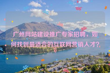廣州網(wǎng)站建設(shè)推廣專家招聘，如何找到最適合的互聯(lián)網(wǎng)營(yíng)銷人才？