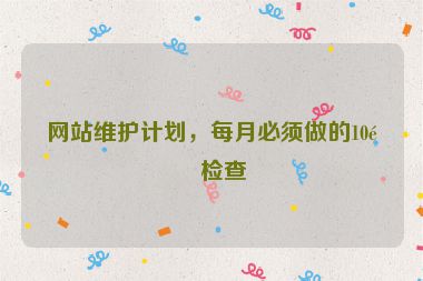 網(wǎng)站維護計劃，每月必須做的10項檢查