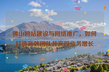 佛山網(wǎng)站建設(shè)與網(wǎng)絡(luò)推廣，如何打造高效團(tuán)隊(duì)并實(shí)現(xiàn)業(yè)務(wù)增長