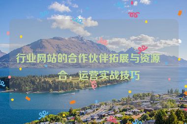 行業(yè)網(wǎng)站的合作伙伴拓展與資源整合，運(yùn)營(yíng)實(shí)戰(zhàn)技巧