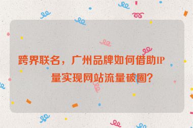 跨界聯(lián)名，廣州品牌如何借助IP力量實(shí)現(xiàn)網(wǎng)站流量破圈？