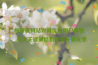廣州高端網(wǎng)站如何優(yōu)化用戶體驗？五大關鍵策略助您提升轉化率