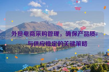 外貿(mào)電商采購管理，確保產(chǎn)品質(zhì)量與供應(yīng)穩(wěn)定的關(guān)鍵策略