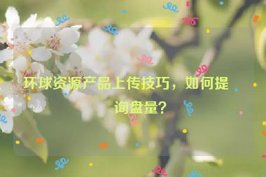 環(huán)球資源產(chǎn)品上傳技巧，如何提升詢盤量？