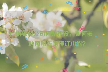 廣州旅游公司網(wǎng)站建設，如何嵌入地圖和線路預訂功能？