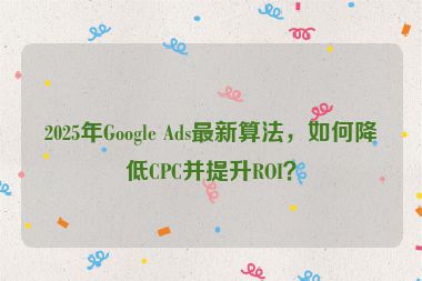 2025年Google Ads最新算法，如何降低CPC并提升ROI？