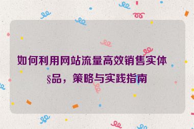 如何利用網(wǎng)站流量高效銷售實(shí)體產(chǎn)品，策略與實(shí)踐指南