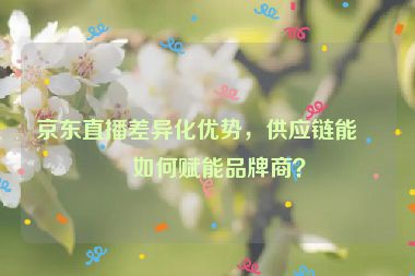 京東直播差異化優(yōu)勢，供應鏈能力如何賦能品牌商？