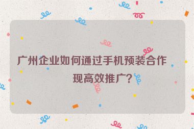 廣州企業(yè)如何通過手機(jī)預(yù)裝合作實(shí)現(xiàn)高效推廣？