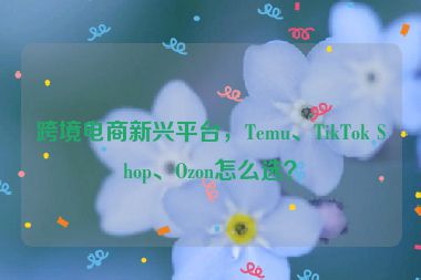 跨境電商新興平臺，Temu、TikTok Shop、Ozon怎么選？