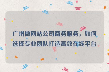 廣州做網(wǎng)站公司商務(wù)服務(wù)，如何選擇專業(yè)團(tuán)隊(duì)打造高效在線平臺(tái)