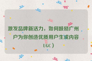 激發(fā)品牌新活力，如何鼓勵廣州客戶為你創(chuàng)造優(yōu)質(zhì)用戶生成內(nèi)容（UGC）