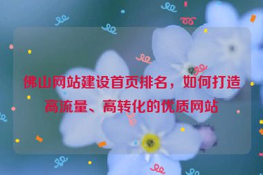 佛山網(wǎng)站建設(shè)首頁(yè)排名，如何打造高流量、高轉(zhuǎn)化的優(yōu)質(zhì)網(wǎng)站