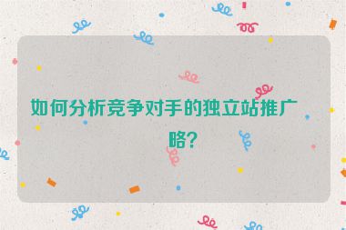如何分析競爭對手的獨立站推廣策略？