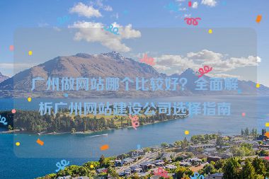 廣州做網(wǎng)站哪個比較好？全面解析廣州網(wǎng)站建設(shè)公司選擇指南