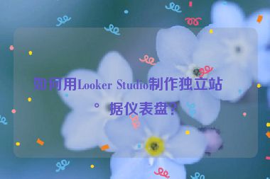 如何用Looker Studio制作獨(dú)立站數(shù)據(jù)儀表盤(pán)？