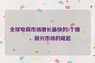 全球電商市場增長最快的5個國家，新興市場的崛起