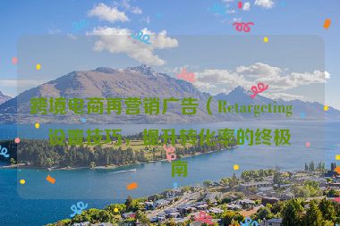 跨境電商再營(yíng)銷(xiāo)廣告（Retargeting）設(shè)置技巧，提升轉(zhuǎn)化率的終極指南