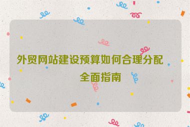外貿(mào)網(wǎng)站建設(shè)預(yù)算如何合理分配？全面指南