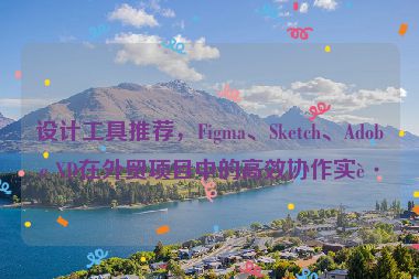 設(shè)計(jì)工具推薦，F(xiàn)igma、Sketch、Adobe XD在外貿(mào)項(xiàng)目中的高效協(xié)作實(shí)踐
