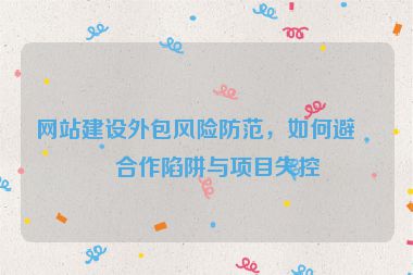 網(wǎng)站建設(shè)外包風(fēng)險(xiǎn)防范，如何避免合作陷阱與項(xiàng)目失控