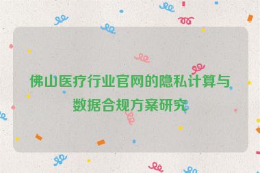 佛山醫(yī)療行業(yè)官網的隱私計算與數據合規(guī)方案研究