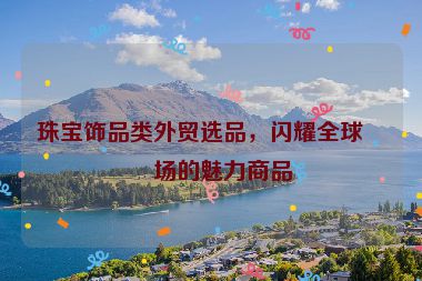 珠寶飾品類外貿(mào)選品，閃耀全球市場(chǎng)的魅力商品