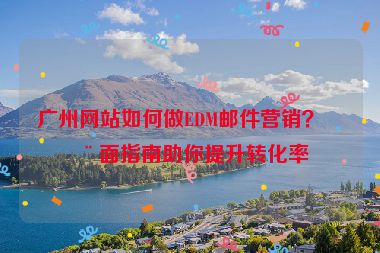 廣州網(wǎng)站如何做EDM郵件營(yíng)銷？全面指南助你提升轉(zhuǎn)化率