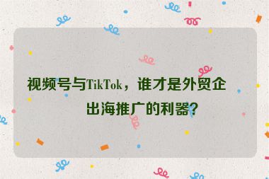 視頻號(hào)與TikTok，誰(shuí)才是外貿(mào)企業(yè)出海推廣的利器？